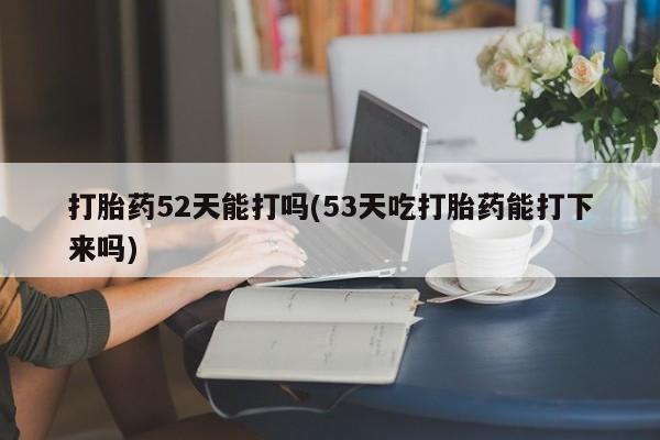 打胎药全国包邮微信打胎药52天能打吗(53天吃打胎药能打下来吗)