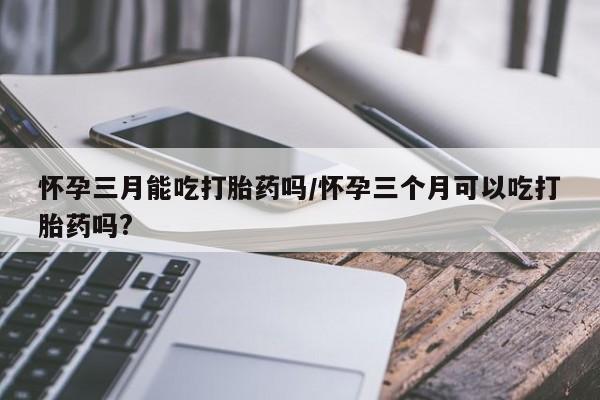 打胎药全国包邮微信怀孕三月能吃打胎药吗/怀孕三个月可以吃打胎药吗?