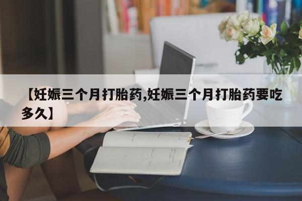 打胎药全国包邮微信【妊娠三个月打胎药,妊娠三个月打胎药要吃多久】