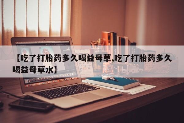 打胎药全国包邮微信【吃了打胎药多久喝益母草,吃了打胎药多久喝益母草水】