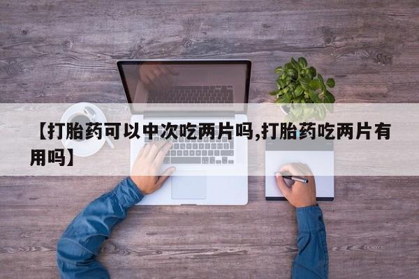 打胎药全国包邮微信【打胎药可以中次吃两片吗,打胎药吃两片有用吗】