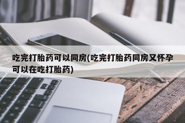 打胎药全国包邮微信吃完打胎药可以同房(吃完打胎药同房又怀孕可以在吃打胎药)