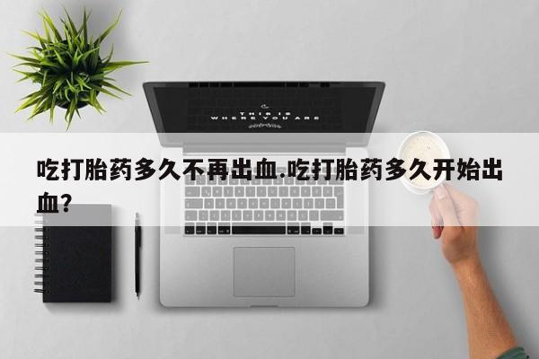 打胎药全国包邮微信吃打胎药多久不再出血.吃打胎药多久开始出血？