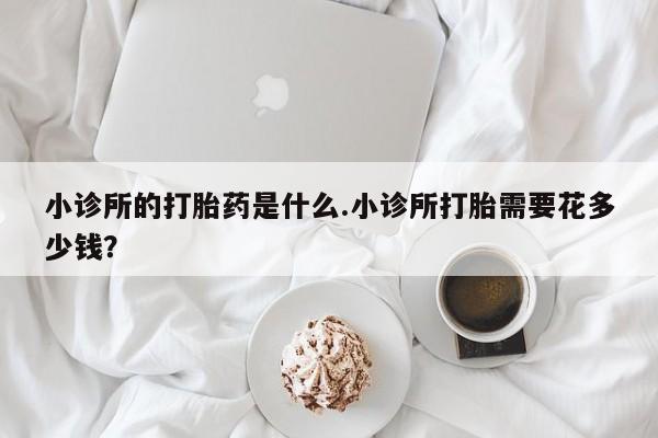 打胎药全国包邮微信小诊所的打胎药是什么.小诊所打胎需要花多少钱？