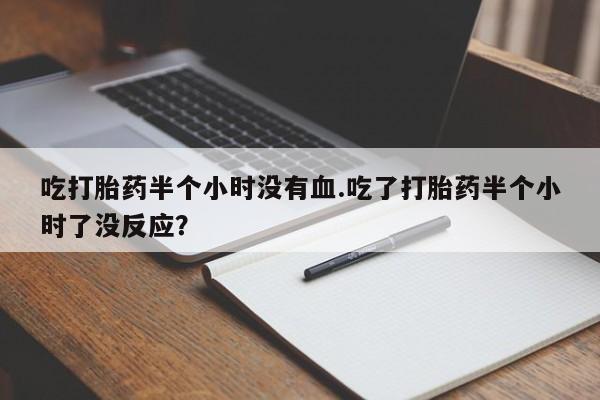 打胎药全国包邮微信吃打胎药半个小时没有血.吃了打胎药半个小时了没反应？