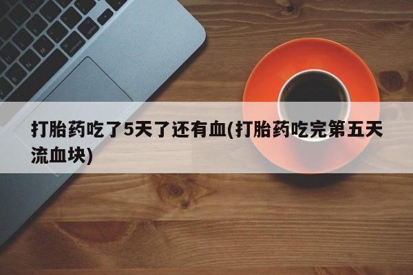 打胎药全国包邮微信打胎药吃了5天了还有血(打胎药吃完第五天流血块)