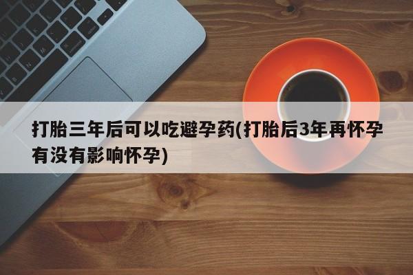 打胎药全国包邮微信打胎三年后可以吃避孕药(打胎后3年再怀孕有没有影响怀孕)