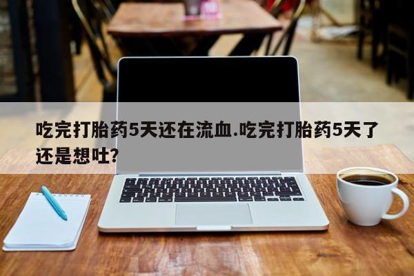 打胎药全国包邮微信吃完打胎药5天还在流血.吃完打胎药5天了还是想吐？