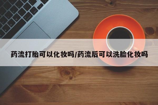 打胎药全国包邮微信药流打胎可以化妆吗/药流后可以洗脸化妆吗