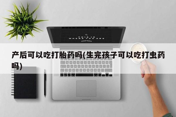 打胎药全国包邮微信产后可以吃打胎药吗(生完孩子可以吃打虫药吗)