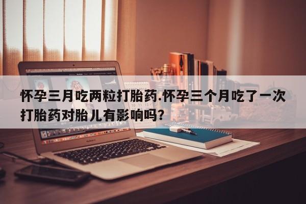 打胎药全国包邮微信怀孕三月吃两粒打胎药.怀孕三个月吃了一次打胎药对胎儿有影响吗？