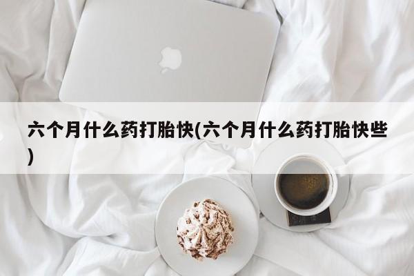 打胎药全国包邮微信六个月什么药打胎快(六个月什么药打胎快些)