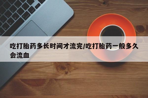 打胎药全国包邮微信吃打胎药多长时间才流完/吃打胎药一般多久会流血