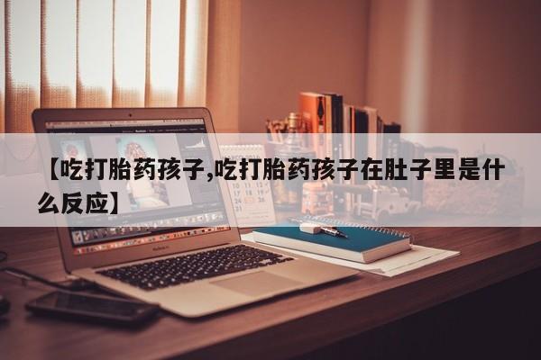 打胎药全国包邮微信【吃打胎药孩子,吃打胎药孩子在肚子里是什么反应】