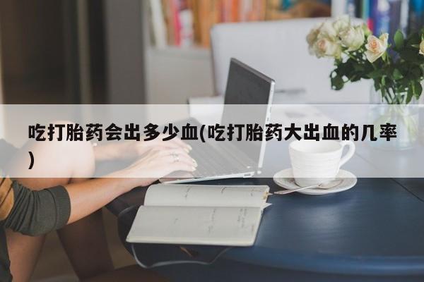 打胎药全国包邮微信吃打胎药会出多少血(吃打胎药大出血的几率)