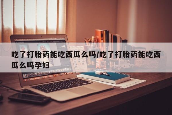 打胎药全国包邮微信吃了打胎药能吃西瓜么吗/吃了打胎药能吃西瓜么吗孕妇