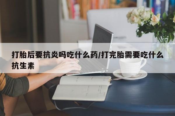 打胎药全国包邮微信打胎后要抗炎吗吃什么药/打完胎需要吃什么抗生素