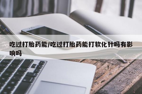 打胎药全国包邮微信吃过打胎药能/吃过打胎药能打软化针吗有影响吗