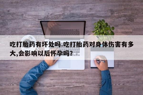打胎药全国包邮微信吃打胎药有坏处吗.吃打胎药对身体伤害有多大,会影响以后怀孕吗？