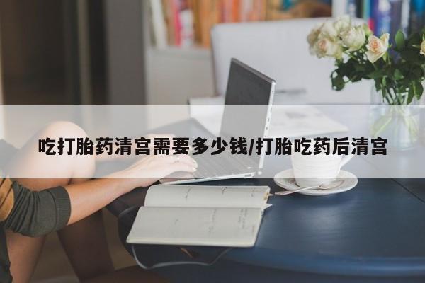 打胎药全国包邮微信吃打胎药清宫需要多少钱/打胎吃药后清宫