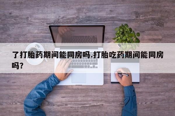 打胎药全国包邮微信了打胎药期间能同房吗.打胎吃药期间能同房吗？