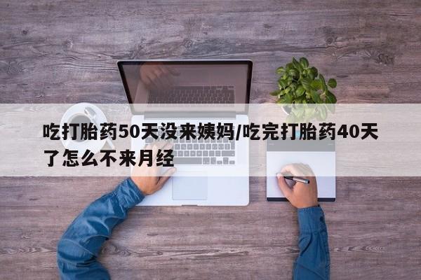 打胎药全国包邮微信吃打胎药50天没来姨妈/吃完打胎药40天了怎么不来月经