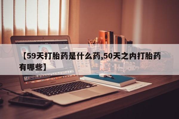 打胎药全国包邮微信【59天打胎药是什么药,50天之内打胎药有哪些】