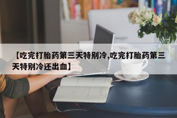 打胎药全国包邮微信【吃完打胎药第三天特别冷,吃完打胎药第三天特别冷还出血】