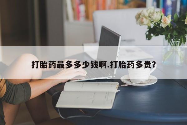 打胎药全国包邮微信打胎药最多多少钱啊.打胎药多贵？