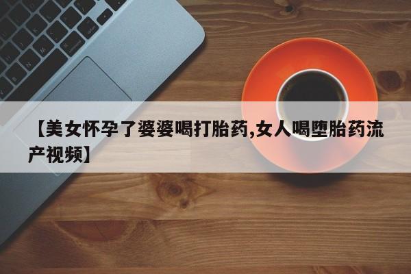 打胎药全国包邮微信【美女怀孕了婆婆喝打胎药,女人喝堕胎药流产视频】