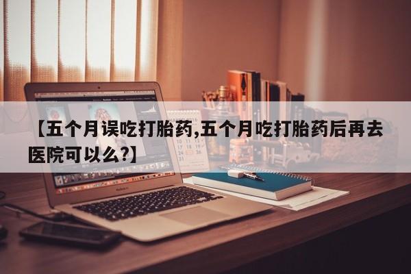 打胎药全国包邮微信【五个月误吃打胎药,五个月吃打胎药后再去医院可以么?】