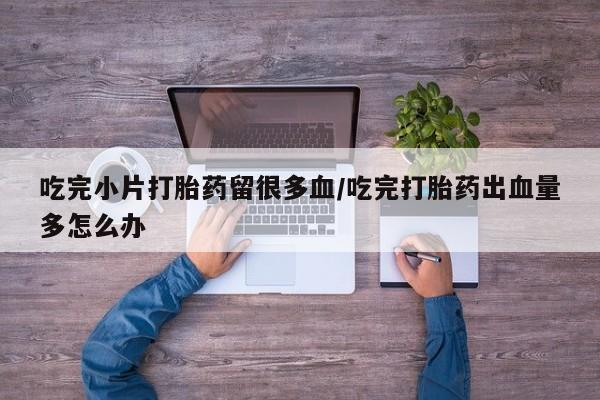 打胎药全国包邮微信吃完小片打胎药留很多血/吃完打胎药出血量多怎么办