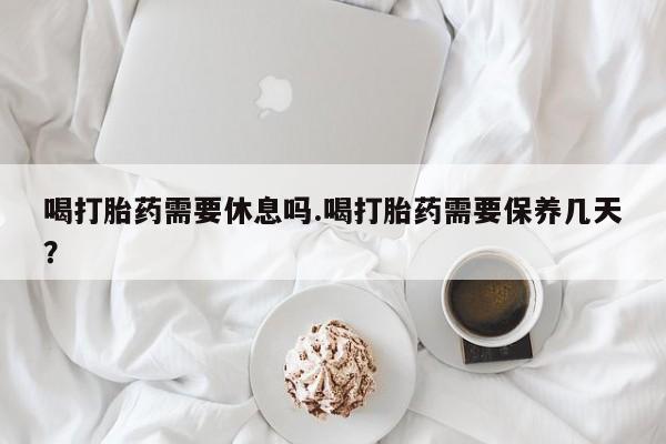 打胎药全国包邮微信喝打胎药需要休息吗.喝打胎药需要保养几天？