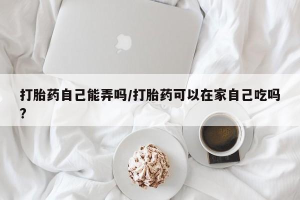 打胎药全国包邮微信打胎药自己能弄吗/打胎药可以在家自己吃吗?