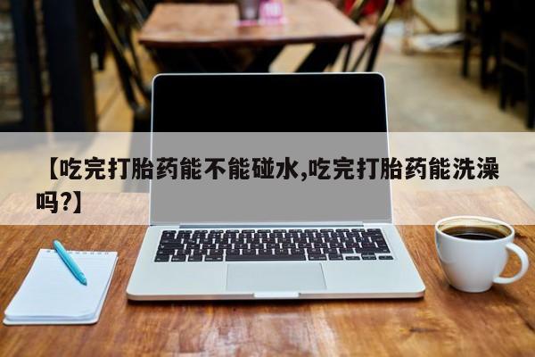 打胎药全国包邮微信【吃完打胎药能不能碰水,吃完打胎药能洗澡吗?】