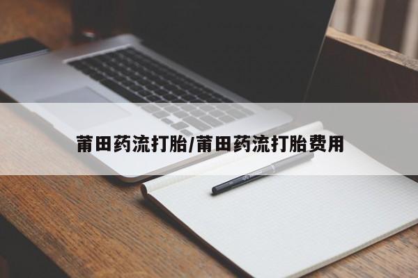 打胎药全国包邮微信莆田药流打胎/莆田药流打胎费用
