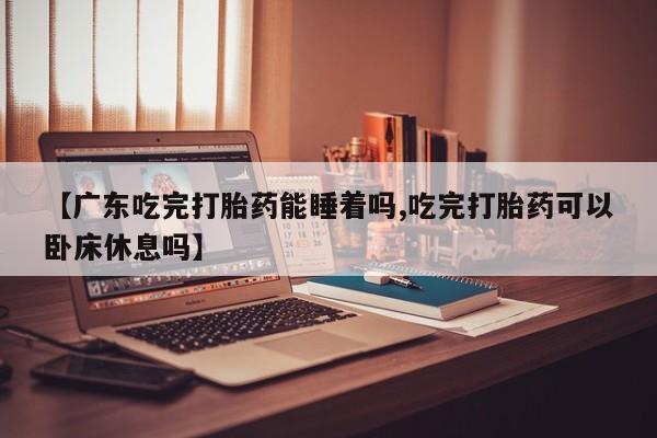 打胎药全国包邮微信【广东吃完打胎药能睡着吗,吃完打胎药可以卧床休息吗】