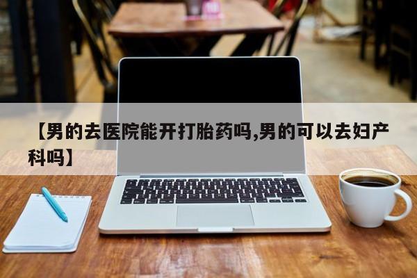 打胎药全国包邮微信【男的去医院能开打胎药吗,男的可以去妇产科吗】