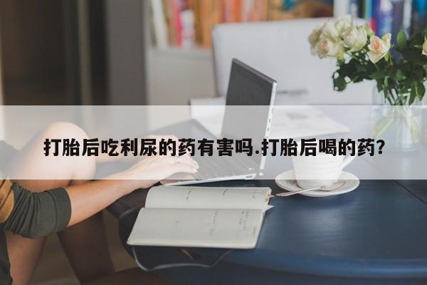 打胎药全国包邮微信打胎后吃利尿的药有害吗.打胎后喝的药？