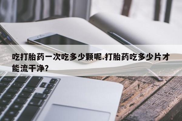 打胎药全国包邮微信吃打胎药一次吃多少颗呢.打胎药吃多少片才能流干净？