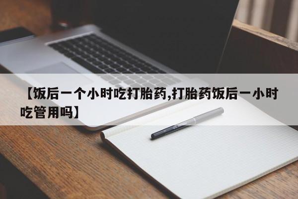 打胎药全国包邮微信【饭后一个小时吃打胎药,打胎药饭后一小时吃管用吗】