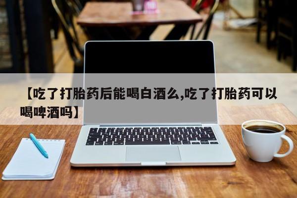 打胎药全国包邮微信【吃了打胎药后能喝白酒么,吃了打胎药可以喝啤酒吗】