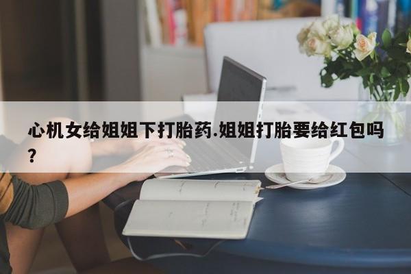 打胎药全国包邮微信心机女给姐姐下打胎药.姐姐打胎要给红包吗？