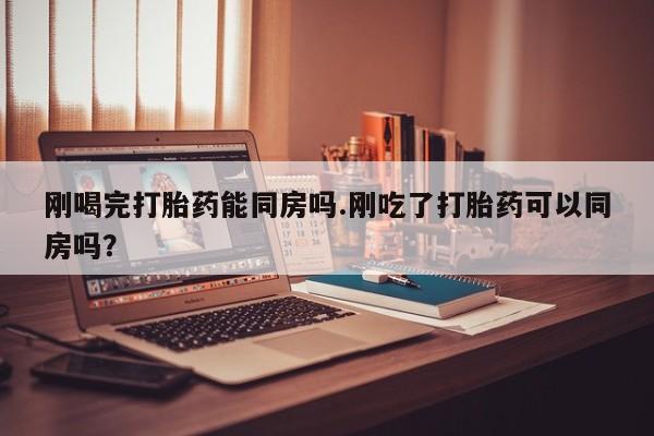 打胎药全国包邮微信刚喝完打胎药能同房吗.刚吃了打胎药可以同房吗？