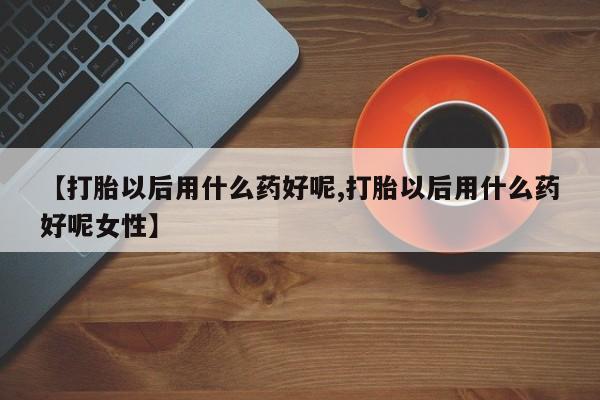 打胎药全国包邮微信【打胎以后用什么药好呢,打胎以后用什么药好呢女性】