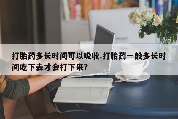 打胎药全国包邮微信打胎药多长时间可以吸收.打胎药一般多长时间吃下去才会打下来？