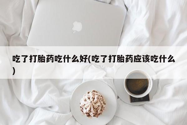 打胎药全国包邮微信吃了打胎药吃什么好(吃了打胎药应该吃什么)