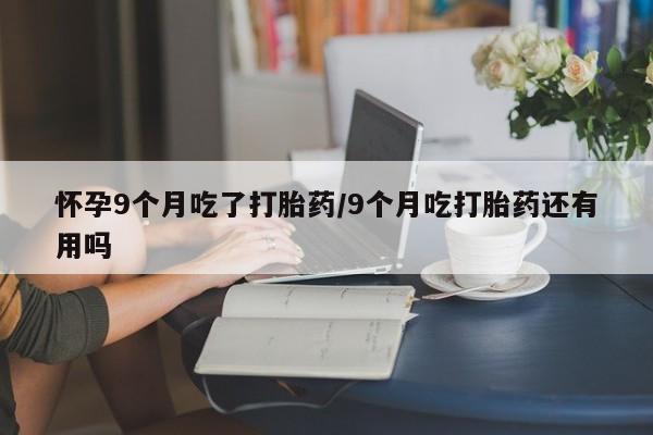 打胎药全国包邮微信怀孕9个月吃了打胎药/9个月吃打胎药还有用吗