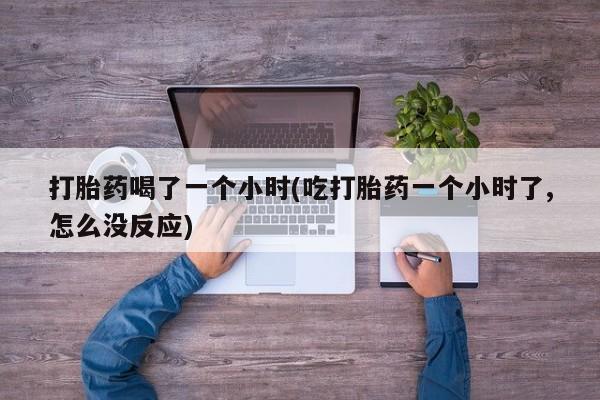 打胎药全国包邮微信打胎药喝了一个小时(吃打胎药一个小时了,怎么没反应)