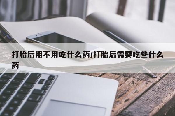 打胎药全国包邮微信打胎后用不用吃什么药/打胎后需要吃些什么药